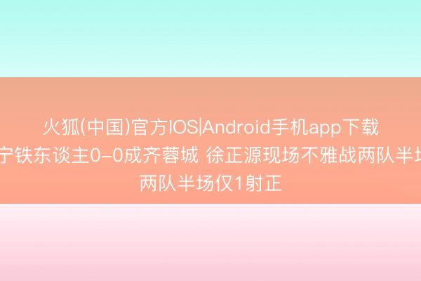 火狐(中国)官方IOS|Android手机app下载 半场-辽宁铁东谈主0-0成齐蓉城 徐正源现场不雅战两队半场仅1射正