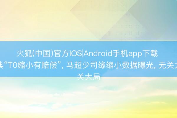 火狐(中国)官方IOS|Android手机app下载 经典“T0缩小有赔偿”， 马超少司缘缩小数据曝光， 无关大局