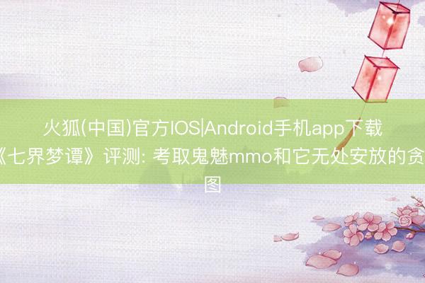 火狐(中国)官方IOS|Android手机app下载 《七界梦谭》评测: 考取鬼魅mmo和它无处安放的贪图