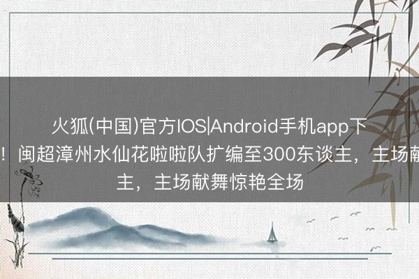 火狐(中国)官方IOS|Android手机app下载 全场焦点！闽超漳州水仙花啦啦队扩编至300东谈主，主场献舞惊艳全场