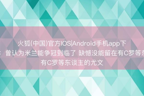 火狐(中国)官方IOS|Android手机app下载 卡尔达拉：曾认为米兰能争冠到临了 缺憾没能留在有C罗等东谈主的尤文
