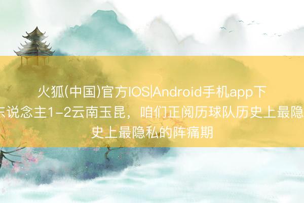 火狐(中国)官方IOS|Android手机app下载 辽宁铁东说念主1-2云南玉昆，咱们正阅历球队历史上最隐私的阵痛期