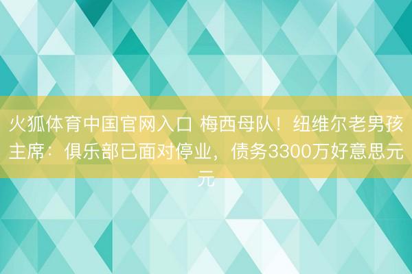 火狐体育中国官网入口 梅西母队！纽维尔老男孩主席：俱乐部已面对停业，债务3300万好意思元