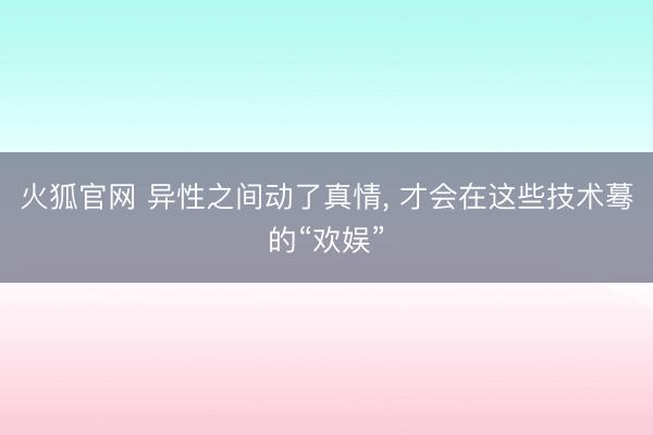 火狐官网 异性之间动了真情， 才会在这些技术蓦的“欢娱”