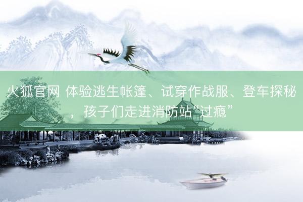火狐官网 体验逃生帐篷、试穿作战服、登车探秘,孩子们走进消防站“过瘾”