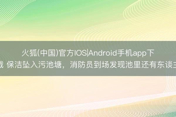 火狐(中国)官方IOS|Android手机app下载 保洁坠入污池塘，消防员到场发现池里还有东谈主