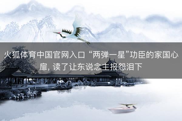 火狐体育中国官网入口 “两弹一星”功臣的家国心扉， 读了让东说念主报怨泪下