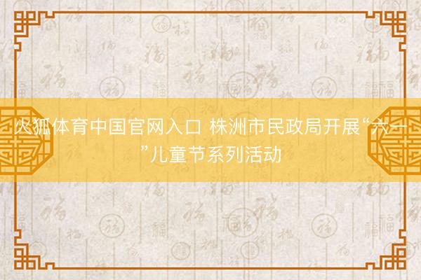 火狐体育中国官网入口 株洲市民政局开展“六一”儿童节系列活动