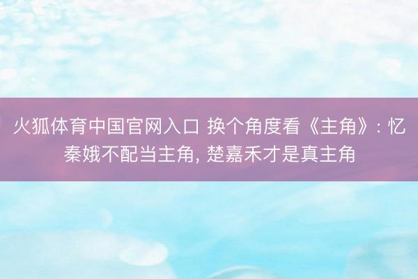 火狐体育中国官网入口 换个角度看《主角》: 忆秦娥不配当主角， 楚嘉禾才是真主角