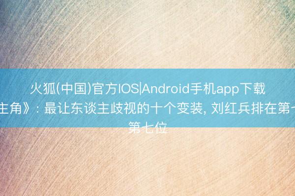 火狐(中国)官方IOS|Android手机app下载 《主角》: 最让东谈主歧视的十个变装， 刘红兵排在第七位