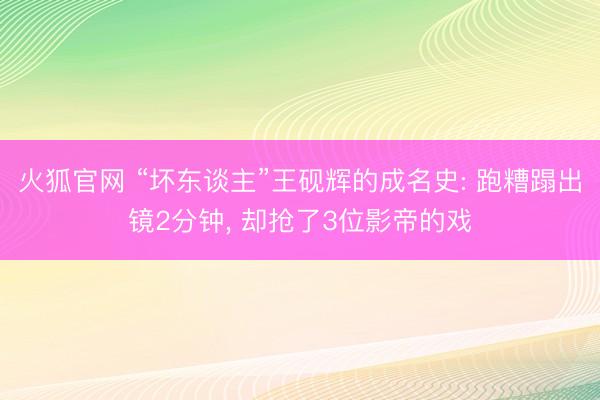 火狐官网 “坏东谈主”王砚辉的成名史: 跑糟蹋出镜2分钟， 却抢了3位影帝的戏
