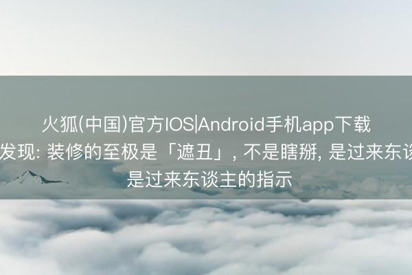 火狐(中国)官方IOS|Android手机app下载 日子深切发现: 装修的至极是「遮丑」， 不是瞎掰， 是过来东谈主的指示