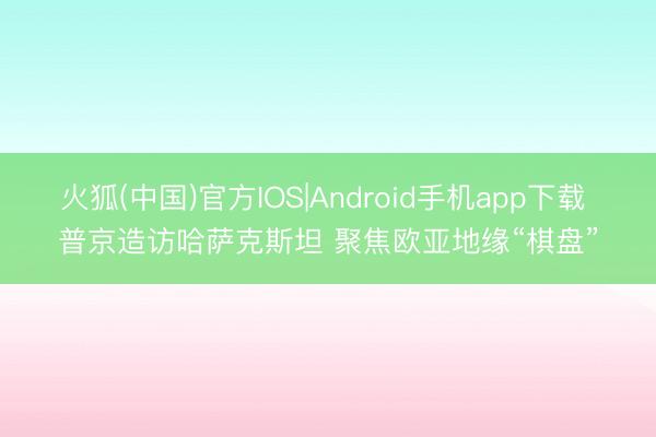火狐(中国)官方IOS|Android手机app下载 普京造访哈萨克斯坦 聚焦欧亚地缘“棋盘”