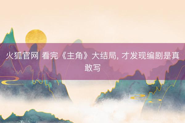 火狐官网 看完《主角》大结局， 才发现编剧是真敢写
