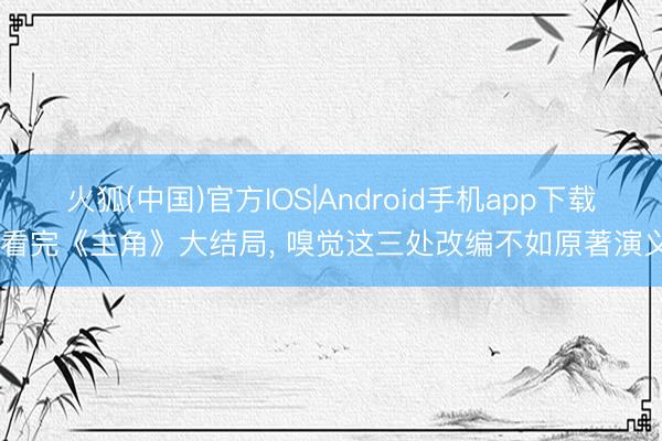 火狐(中国)官方IOS|Android手机app下载 看完《主角》大结局， 嗅觉这三处改编不如原著演义