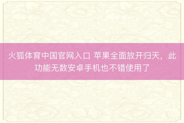 火狐体育中国官网入口 苹果全面放开归天，此功能无数安卓手机也不错使用了