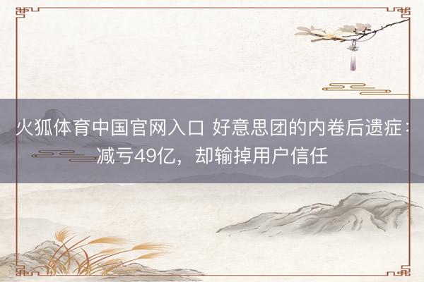 火狐体育中国官网入口 好意思团的内卷后遗症：减亏49亿，却输掉用户信任