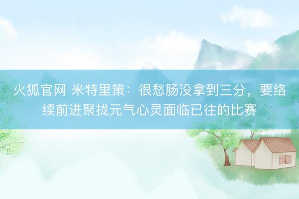火狐官网 米特里策：很愁肠没拿到三分，要络续前进聚拢元气心灵面临已往的比赛