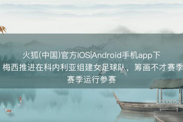 火狐(中国)官方IOS|Android手机app下载 西媒:梅西推进在科内利亚组建女足球队,筹画不才赛季运行参赛