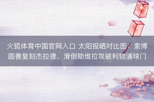 火狐体育中国官网入口 太阳报晒对比图:索博圆善复刻杰拉德,滑倒助维拉攻破利物浦球门