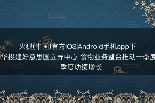 火狐(中国)官方IOS|Android手机app下载 辘集利华投建好意思国立异中心 食物业务整合推动一季度功绩增长