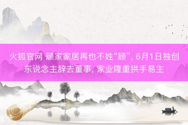 火狐官网 顾家家居再也不姓“顾”， 6月1日独创东说念主辞去董事， 家业隆重拱手易主