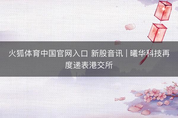 火狐体育中国官网入口 新股音讯 | 曦华科技再度递表港交所