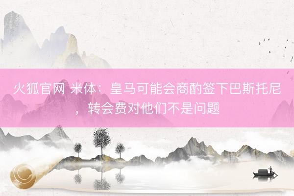 火狐官网 米体：皇马可能会商酌签下巴斯托尼，转会费对他们不是问题