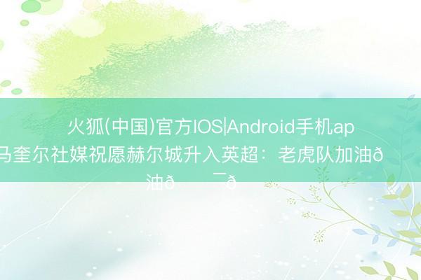 火狐(中国)官方IOS|Android手机app下载 马奎尔社媒祝愿赫尔城升入英超：老虎队加油🐯😍