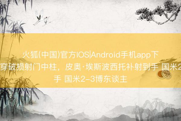 火狐(中国)官方IOS|Android手机app下载 迪乌夫贯穿破损射门中柱，皮奥·埃斯波西托补射到手 国米2-3博东谈主