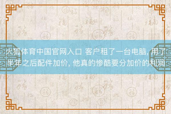 火狐体育中国官网入口 客户租了一台电脑， 用了半年之后配件加价， 他真的惨酷要分加价的利润
