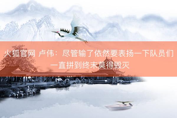 火狐官网 卢伟：尽管输了依然要表扬一下队员们 一直拼到终末莫得毁灭