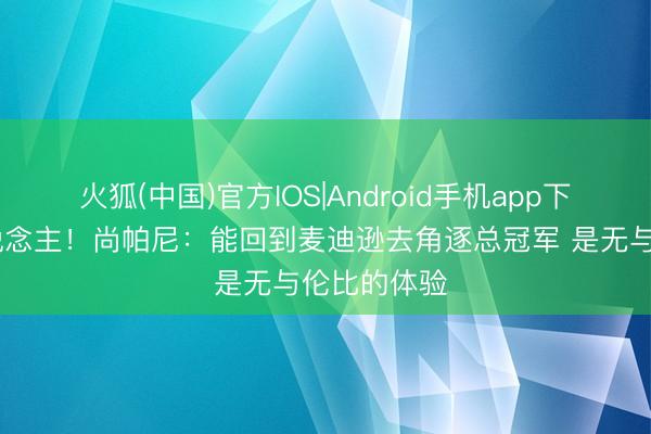 火狐(中国)官方IOS|Android手机app下载 纽约东说念主！尚帕尼：能回到麦迪逊去角逐总冠军 是无与伦比的体验