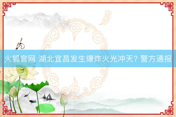 火狐官网 湖北宜昌发生爆炸火光冲天? 警方通报