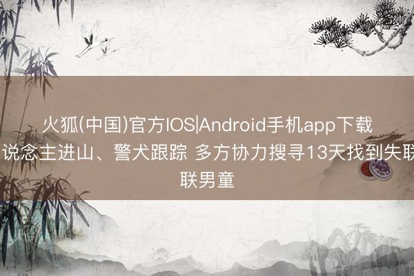 火狐(中国)官方IOS|Android手机app下载 千东说念主进山、警犬跟踪 多方协力搜寻13天找到失联男童