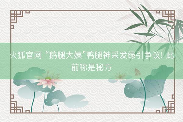 火狐官网 “鹅腿大姨”鸭腿神采发绿引争议! 此前称是秘方