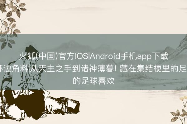 火狐(中国)官方IOS|Android手机app下载 宇宙杯边角料|从天主之手到诸神薄暮! 藏在集结梗里的足球喜欢