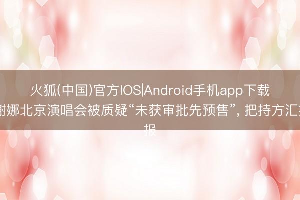 火狐(中国)官方IOS|Android手机app下载 谢娜北京演唱会被质疑“未获审批先预售”， 把持方汇报