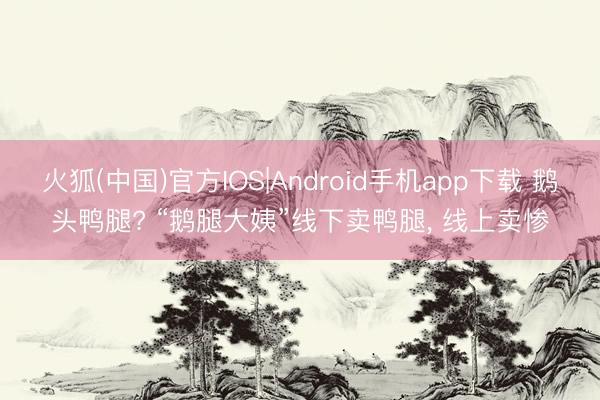 火狐(中国)官方IOS|Android手机app下载 鹅头鸭腿? “鹅腿大姨”线下卖鸭腿, 线上卖惨