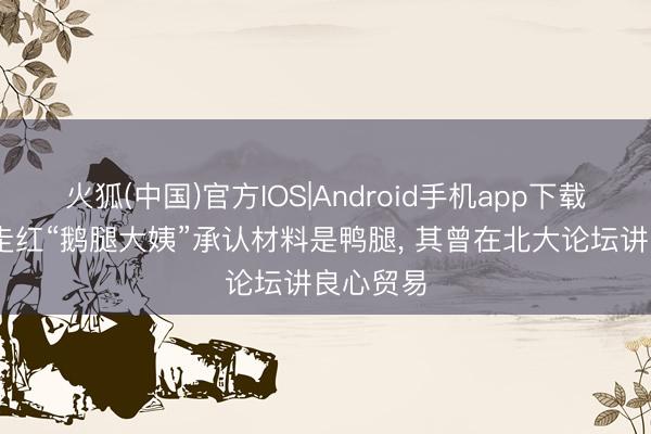 火狐(中国)官方IOS|Android手机app下载 烤鹅腿走红“鹅腿大姨”承认材料是鸭腿， 其曾在北大论坛讲良心贸易