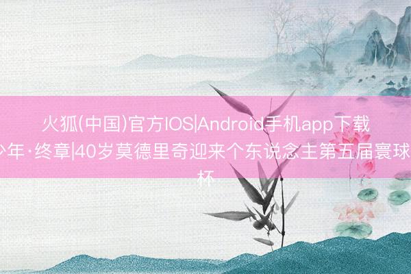 火狐(中国)官方IOS|Android手机app下载 少年·终章|40岁莫德里奇迎来个东说念主第五届寰球杯