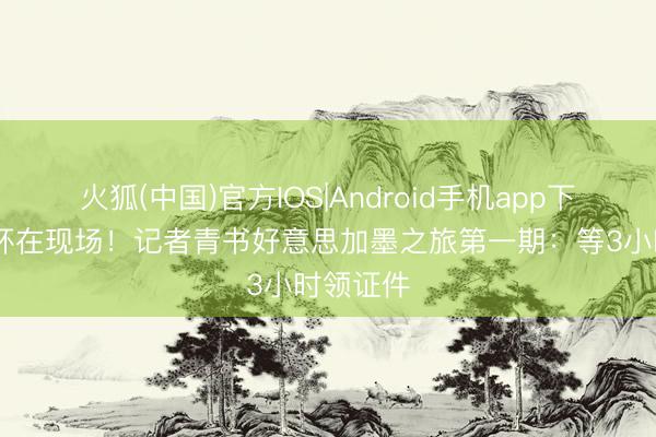 火狐(中国)官方IOS|Android手机app下载 寰宇杯在现场！记者青书好意思加墨之旅第一期：等3小时领证件