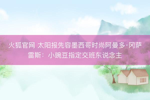 火狐官网 太阳报先容墨西哥时尚阿曼多·冈萨雷斯:小豌豆指定交班东说念主