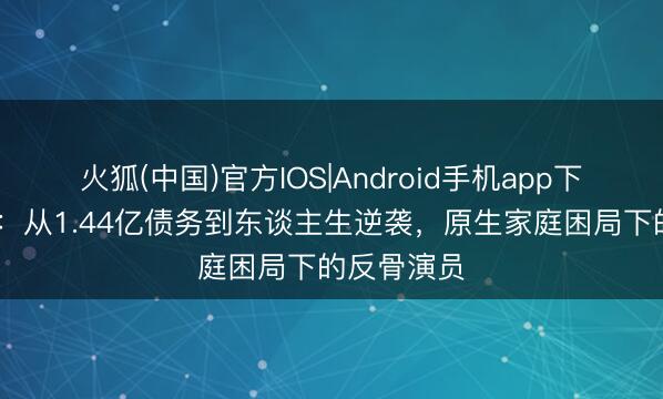 火狐(中国)官方IOS|Android手机app下载 张若昀：从1.44亿债务到东谈主生逆袭，原生家庭困局下的反骨演员