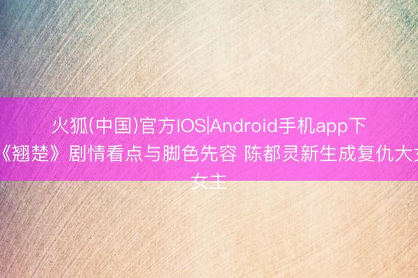 火狐(中国)官方IOS|Android手机app下载 《翘楚》剧情看点与脚色先容 陈都灵新生成复仇大女主
