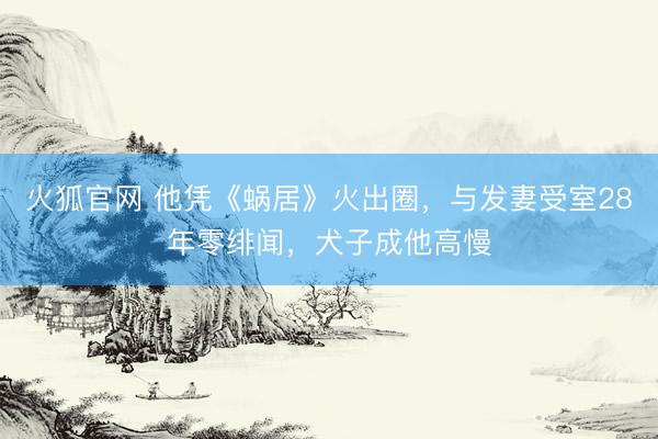 火狐官网 他凭《蜗居》火出圈,与发妻受室28年零绯闻,犬子成他高慢