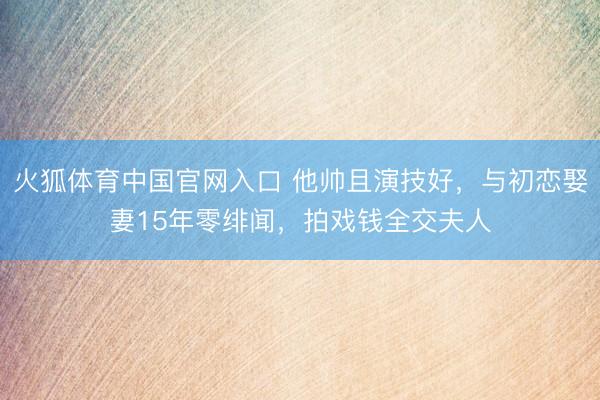 火狐体育中国官网入口 他帅且演技好，与初恋娶妻15年零绯闻，拍戏钱全交夫人