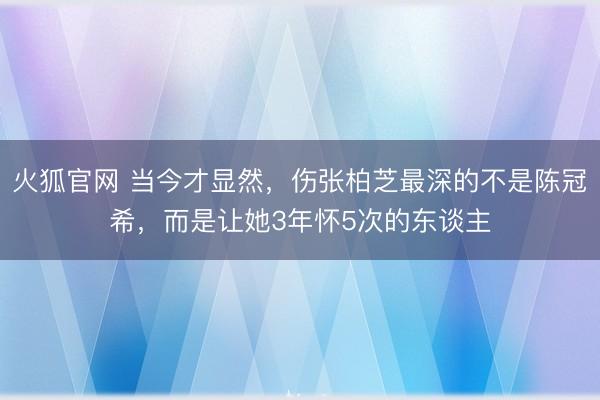 火狐官网 当今才显然，伤张柏芝最深的不是陈冠希，而是让她3年怀5次的东谈主