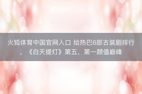 火狐体育中国官网入口 给热巴6部古装剧排行,《白天提灯》第五,第一颜值巅峰