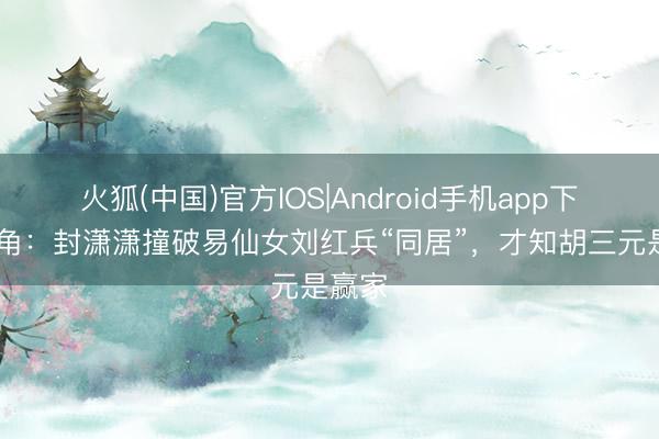 火狐(中国)官方IOS|Android手机app下载 主角:封潇潇撞破易仙女刘红兵“同居”,才知胡三元是赢家